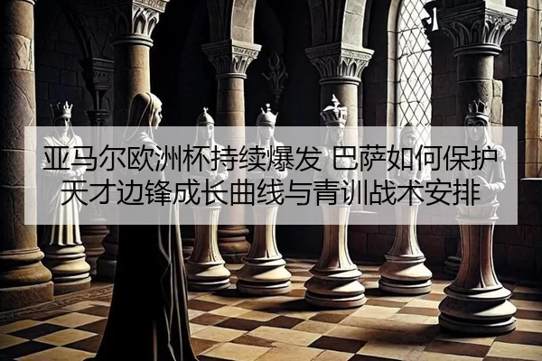 亚马尔欧洲杯持续爆发 巴萨如何保护天才边锋成长曲线与青训战术安排